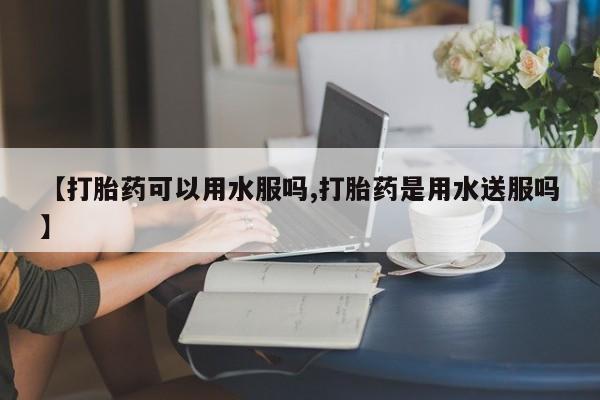打胎药购买联系【打胎药可以用水服吗,打胎药是用水送服吗】