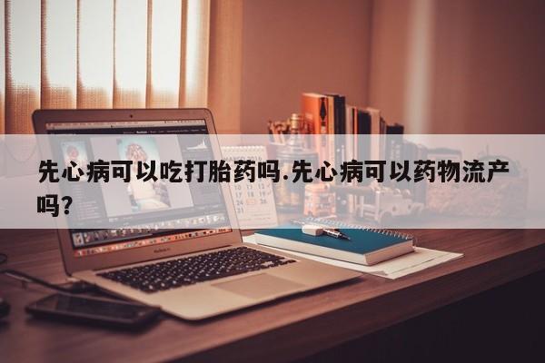 打胎药购买联系先心病可以吃打胎药吗.先心病可以药物流产吗？