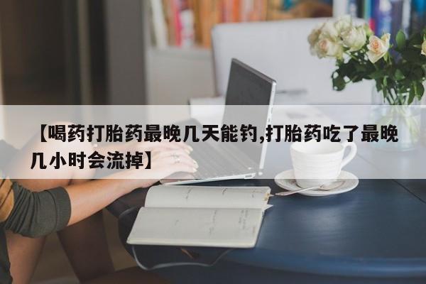 打胎药购买联系【喝药打胎药最晚几天能钓,打胎药吃了最晚几小时会流掉】