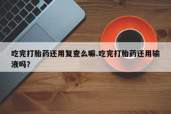 打胎药购买联系吃完打胎药还用复查么嘛.吃完打胎药还用输液吗？