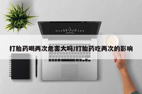 打胎药购买联系打胎药喝两次危害大吗/打胎药吃两次的影响