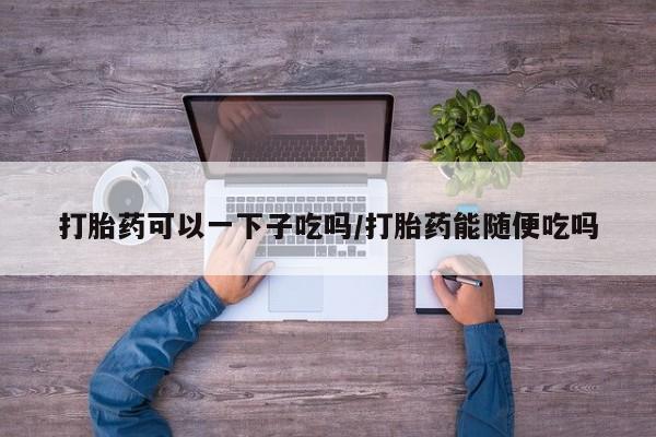 打胎药购买联系打胎药可以一下子吃吗/打胎药能随便吃吗