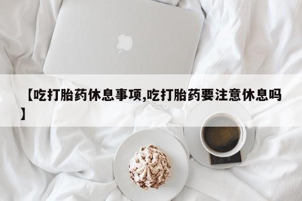 打胎药购买联系【吃打胎药休息事项,吃打胎药要注意休息吗】