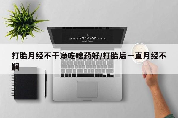 打胎药购买联系打胎月经不干净吃啥药好/打胎后一直月经不调