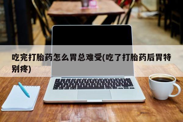 打胎药购买联系吃完打胎药怎么胃总难受(吃了打胎药后胃特别疼)