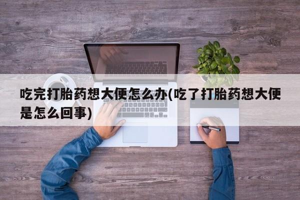 打胎药购买联系吃完打胎药想大便怎么办(吃了打胎药想大便是怎么回事)