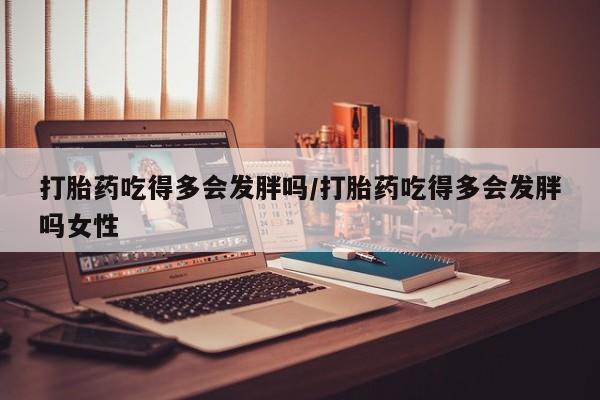 打胎药购买联系打胎药吃得多会发胖吗/打胎药吃得多会发胖吗女性