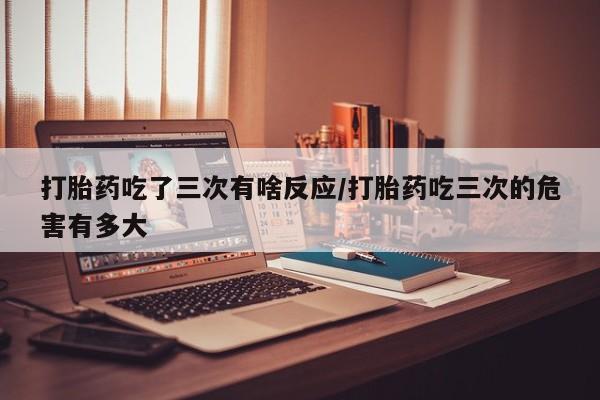 打胎药购买联系打胎药吃了三次有啥反应/打胎药吃三次的危害有多大