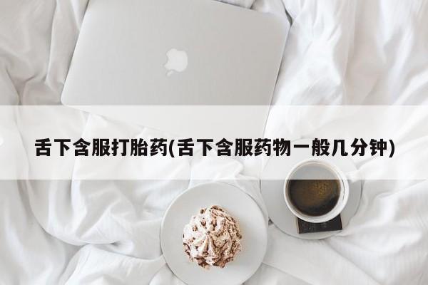 打胎药购买联系舌下含服打胎药(舌下含服药物一般几分钟)