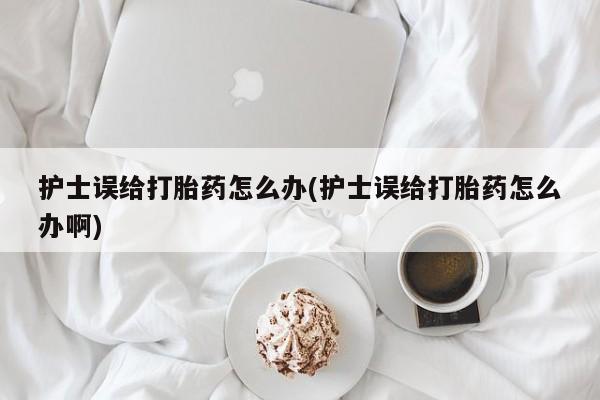 打胎药购买联系护士误给打胎药怎么办(护士误给打胎药怎么办啊)