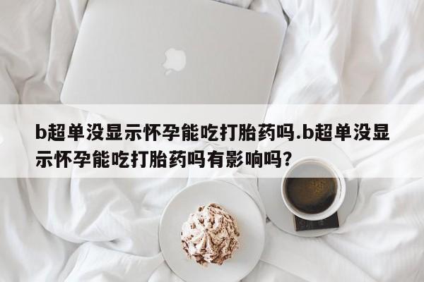 打胎药购买联系b超单没显示怀孕能吃打胎药吗.b超单没显示怀孕能吃打胎药吗有影响吗？