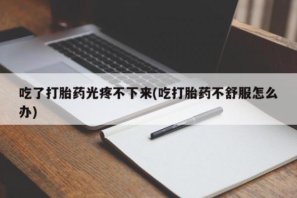 打胎药购买联系吃了打胎药光疼不下来(吃打胎药不舒服怎么办)