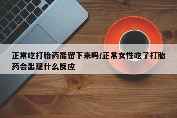 打胎药购买联系正常吃打胎药能留下来吗/正常女性吃了打胎药会出现什么反应