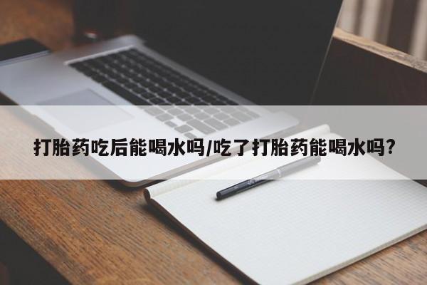 打胎药购买联系打胎药吃后能喝水吗/吃了打胎药能喝水吗?