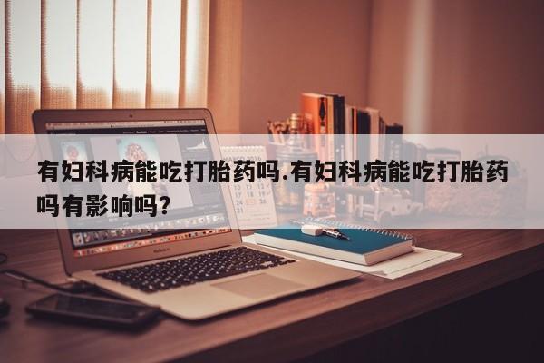 打胎药购买联系有妇科病能吃打胎药吗.有妇科病能吃打胎药吗有影响吗？