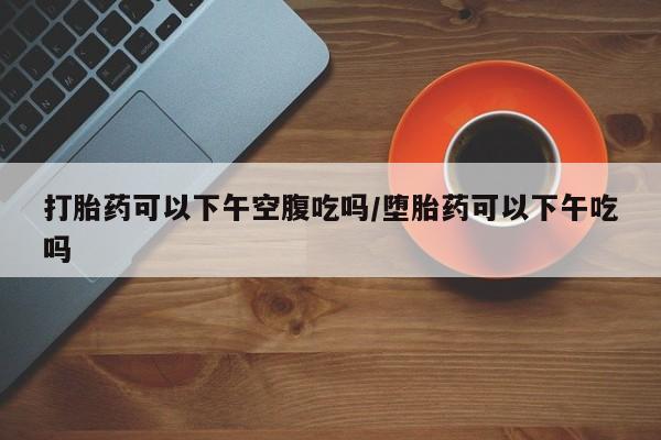 打胎药购买联系打胎药可以下午空腹吃吗/堕胎药可以下午吃吗
