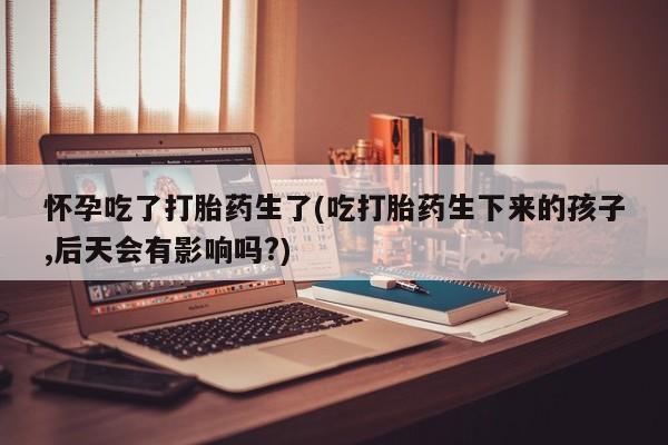 打胎药购买联系怀孕吃了打胎药生了(吃打胎药生下来的孩子,后天会有影响吗?)