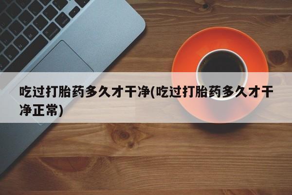 打胎药购买联系吃过打胎药多久才干净(吃过打胎药多久才干净正常)