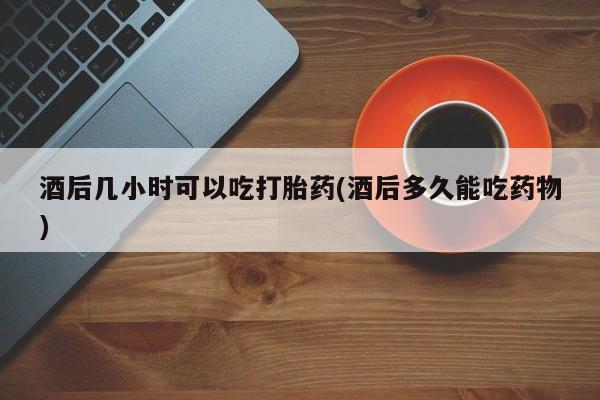 打胎药购买联系酒后几小时可以吃打胎药(酒后多久能吃药物)
