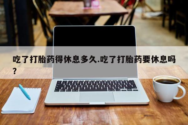打胎药购买联系吃了打胎药得休息多久.吃了打胎药要休息吗？