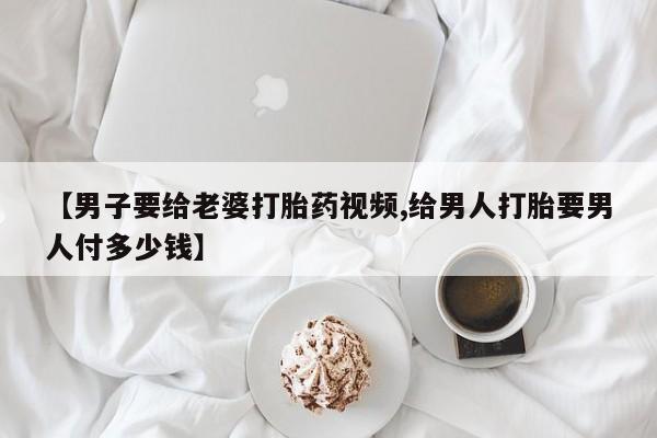 打胎药购买联系【男子要给老婆打胎药视频,给男人打胎要男人付多少钱】
