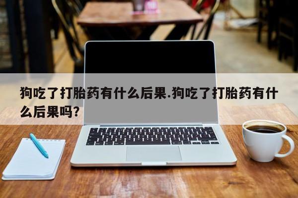 打胎药购买联系狗吃了打胎药有什么后果.狗吃了打胎药有什么后果吗？
