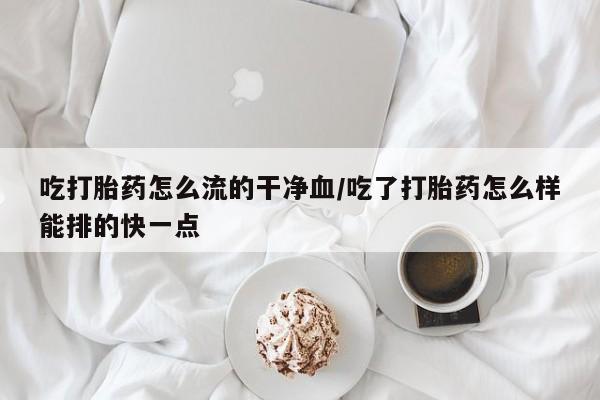 打胎药购买联系吃打胎药怎么流的干净血/吃了打胎药怎么样能排的快一点