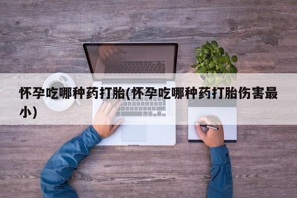 打胎药购买联系怀孕吃哪种药打胎(怀孕吃哪种药打胎伤害最小)