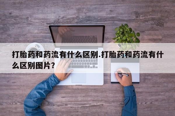 打胎药购买联系打胎药和药流有什么区别.打胎药和药流有什么区别图片？