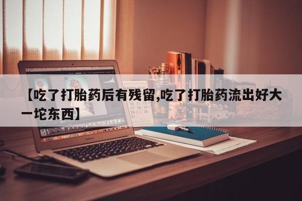 打胎药购买联系【吃了打胎药后有残留,吃了打胎药流出好大一坨东西】