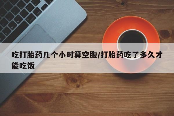 打胎药购买联系吃打胎药几个小时算空腹/打胎药吃了多久才能吃饭