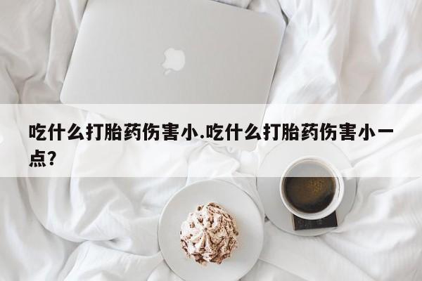 打胎药购买联系吃什么打胎药伤害小.吃什么打胎药伤害小一点？