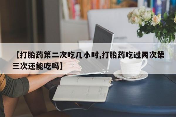 打胎药购买联系【打胎药第二次吃几小时,打胎药吃过两次第三次还能吃吗】