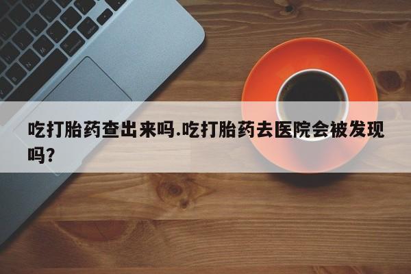 打胎药购买联系吃打胎药查出来吗.吃打胎药去医院会被发现吗？