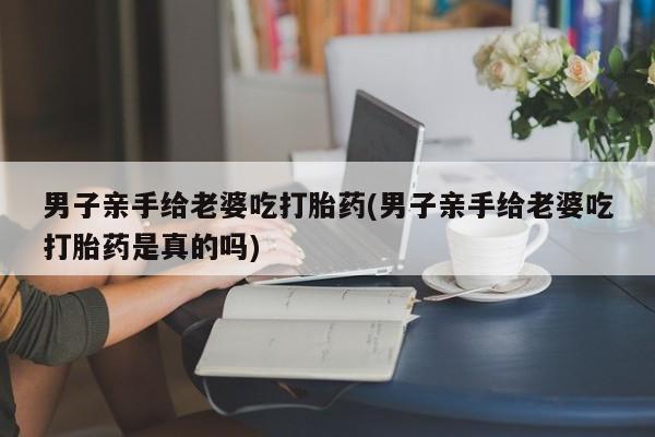 打胎药购买联系男子亲手给老婆吃打胎药(男子亲手给老婆吃打胎药是真的吗)