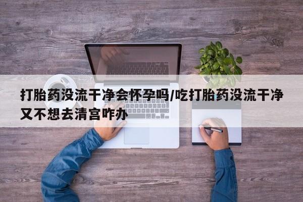 打胎药购买联系打胎药没流干净会怀孕吗/吃打胎药没流干净又不想去清宫咋办