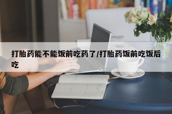 打胎药购买联系打胎药能不能饭前吃药了/打胎药饭前吃饭后吃