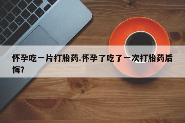 打胎药购买联系怀孕吃一片打胎药.怀孕了吃了一次打胎药后悔？