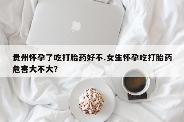 打胎药购买联系贵州怀孕了吃打胎药好不.女生怀孕吃打胎药危害大不大？