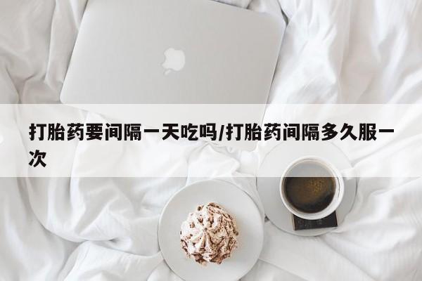打胎药购买联系打胎药要间隔一天吃吗/打胎药间隔多久服一次