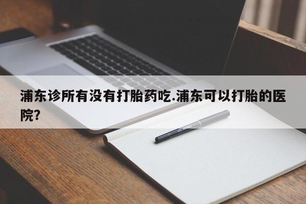 打胎药购买联系浦东诊所有没有打胎药吃.浦东可以打胎的医院？
