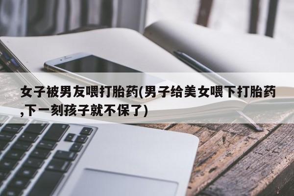 打胎药购买联系女子被男友喂打胎药(男子给美女喂下打胎药,下一刻孩子就不保了)