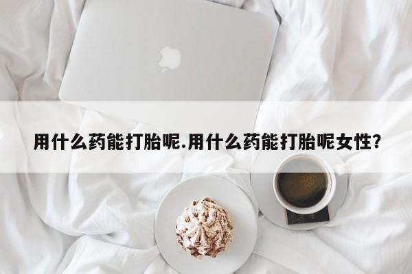 打胎药购买联系用什么药能打胎呢.用什么药能打胎呢女性？