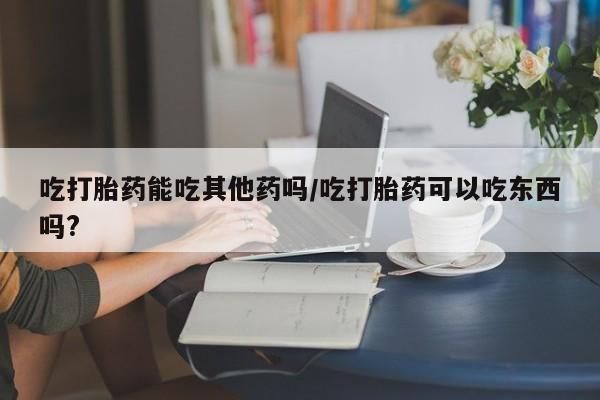 打胎药购买联系吃打胎药能吃其他药吗/吃打胎药可以吃东西吗?
