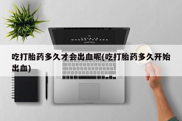 打胎药购买联系吃打胎药多久才会出血呢(吃打胎药多久开始出血)