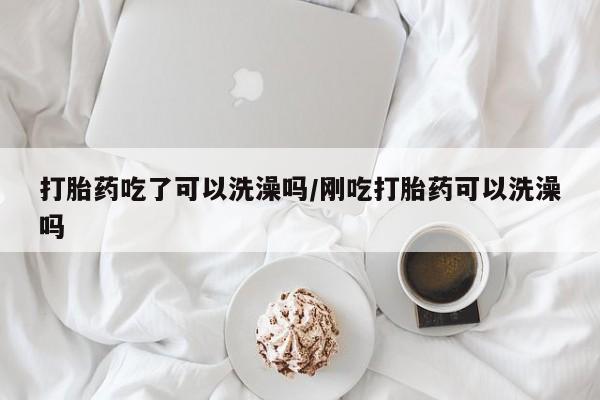 打胎药购买联系打胎药吃了可以洗澡吗/刚吃打胎药可以洗澡吗
