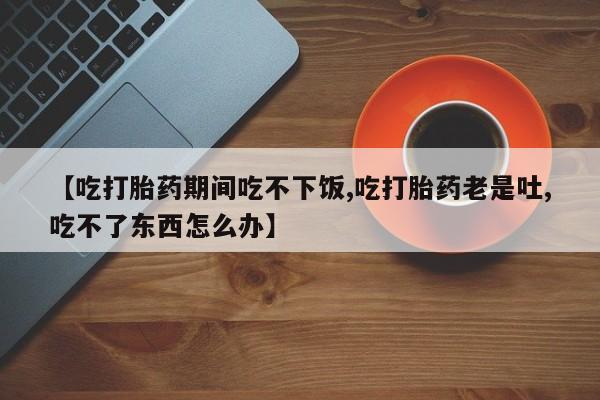 打胎药购买联系【吃打胎药期间吃不下饭,吃打胎药老是吐,吃不了东西怎么办】