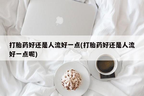 打胎药购买联系打胎药好还是人流好一点(打胎药好还是人流好一点呢)