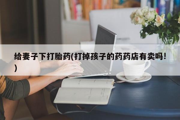 打胎药购买联系给妻子下打胎药(打掉孩子的药药店有卖吗!)