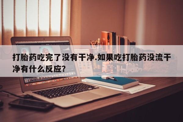 打胎药购买联系打胎药吃完了没有干净.如果吃打胎药没流干净有什么反应？